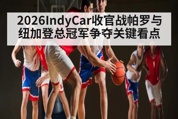 2026IndyCar收官战帕罗与纽加登总冠军争夺关键看点