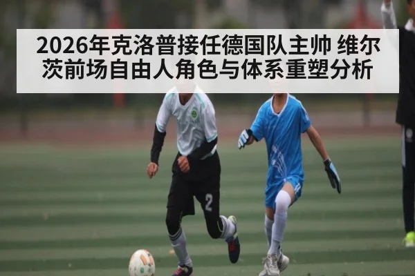 2026年克洛普接任德国队主帅 维尔茨前场自由人角色与体系重塑分析