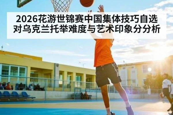 2026花游世锦赛中国集体技巧自选对乌克兰托举难度与艺术印象分分析